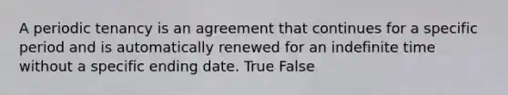 A periodic tenancy is an agreement that continues for a specific period and is automatically renewed for an indefinite time without a specific ending date. True False