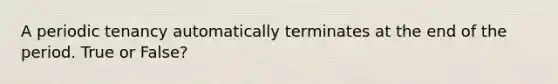 A periodic tenancy automatically terminates at the end of the period. True or False?