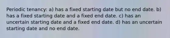 Periodic tenancy: a) has a fixed starting date but no end date. b) has a fixed starting date and a fixed end date. c) has an uncertain starting date and a fixed end date. d) has an uncertain starting date and no end date.