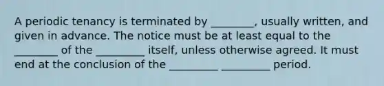 A periodic tenancy is terminated by ________, usually written, and given in advance. The notice must be at least equal to the ________ of the _________ itself, unless otherwise agreed. It must end at the conclusion of the _________ _________ period.