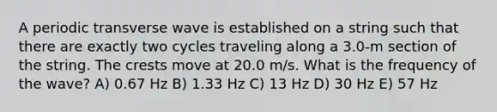 A periodic transverse wave is established on a string such that there are exactly two cycles traveling along a 3.0-m section of the string. The crests move at 20.0 m/s. What is the frequency of the wave? A) 0.67 Hz B) 1.33 Hz C) 13 Hz D) 30 Hz E) 57 Hz