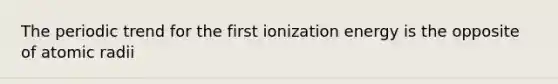 The periodic trend for the first ionization energy is the opposite of atomic radii