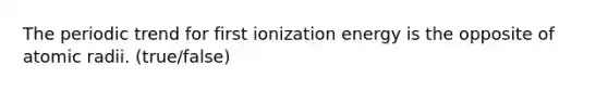 The periodic trend for first ionization energy is the opposite of atomic radii. (true/false)