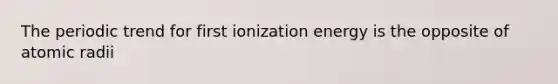 The periodic trend for first ionization energy is the opposite of atomic radii