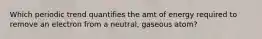 Which periodic trend quantifies the amt of energy required to remove an electron from a neutral, gaseous atom?