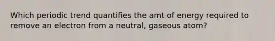 Which periodic trend quantifies the amt of energy required to remove an electron from a neutral, gaseous atom?