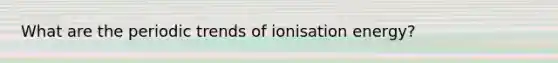 What are the periodic trends of ionisation energy?