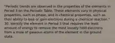 "Periodic trends are observed in the properties of the elements in Period 3 on the Periodic Table. These elements vary in physical properties, such as phase, and in chemical properties, such as their ability to lose or gain electrons during a chemical reaction." 30. Identify the element in Period 3 that requires the least amount of energy to remove the most loosely held electrons from a mole of gaseous atoms of the element in the ground state.