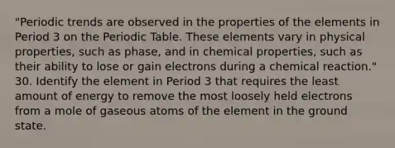 "Periodic trends are observed in the properties of the elements in Period 3 on <a href='https://www.questionai.com/knowledge/kIrBULvFQz-the-periodic-table' class='anchor-knowledge'>the periodic table</a>. These elements vary in physical properties, such as phase, and in chemical properties, such as their ability to lose or gain electrons during a chemical reaction." 30. Identify the element in Period 3 that requires the least amount of energy to remove the most loosely held electrons from a mole of gaseous atoms of the element in the ground state.