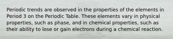 Periodic trends are observed in the properties of the elements in Period 3 on the Periodic Table. These elements vary in physical properties, such as phase, and in chemical properties, such as their ability to lose or gain electrons during a chemical reaction.