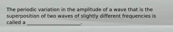 The periodic variation in the amplitude of a wave that is the superposition of two waves of slightly different frequencies is called a ______________________.