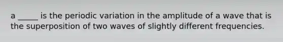 a _____ is the periodic variation in the amplitude of a wave that is the superposition of two waves of slightly different frequencies.