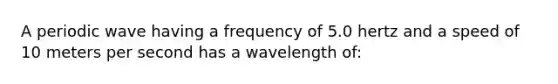 A periodic wave having a frequency of 5.0 hertz and a speed of 10 meters per second has a wavelength of: