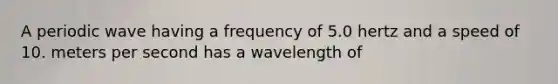 A periodic wave having a frequency of 5.0 hertz and a speed of 10. meters per second has a wavelength of