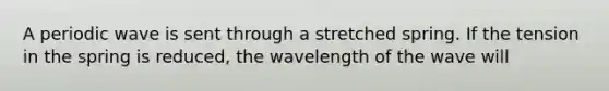 A periodic wave is sent through a stretched spring. If the tension in the spring is reduced, the wavelength of the wave will