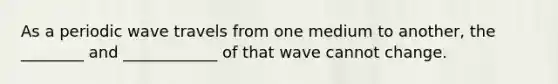 As a periodic wave travels from one medium to another, the ________ and ____________ of that wave cannot change.