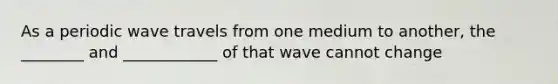 As a periodic wave travels from one medium to another, the ________ and ____________ of that wave cannot change