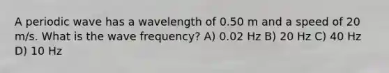 A periodic wave has a wavelength of 0.50 m and a speed of 20 m/s. What is the wave frequency? A) 0.02 Hz B) 20 Hz C) 40 Hz D) 10 Hz