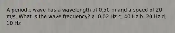 A periodic wave has a wavelength of 0.50 m and a speed of 20 m/s. What is the wave frequency? a. 0.02 Hz c. 40 Hz b. 20 Hz d. 10 Hz