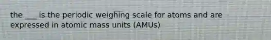 the ___ is the periodic weighing scale for atoms and are expressed in atomic mass units (AMUs)