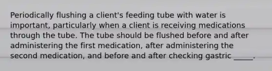 Periodically flushing a client's feeding tube with water is important, particularly when a client is receiving medications through the tube. The tube should be flushed before and after administering the first medication, after administering the second medication, and before and after checking gastric _____.