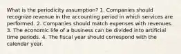 What is the periodicity assumption? 1. Companies should recognize revenue in the accounting period in which services are performed. 2. Companies should match expenses with revenues. 3. The economic life of a business can be divided into artificial time periods. 4. The fiscal year should correspond with the calendar year.