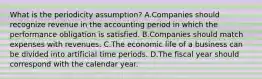 What is the periodicity assumption? A.Companies should recognize revenue in the accounting period in which the performance obligation is satisfied. B.Companies should match expenses with revenues. C.The economic life of a business can be divided into artificial time periods. D.The fiscal year should correspond with the calendar year.