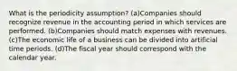 What is the periodicity assumption? (a)Companies should recognize revenue in the accounting period in which services are performed. (b)Companies should match expenses with revenues. (c)The economic life of a business can be divided into artificial time periods. (d)The fiscal year should correspond with the calendar year.