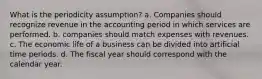 What is the periodicity assumption? a. Companies should recognize revenue in the accounting period in which services are performed. b. companies should match expenses with revenues. c. The economic life of a business can be divided into artificial time periods. d. The fiscal year should correspond with the calendar year.