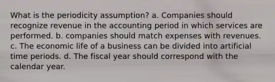 What is the periodicity assumption? a. Companies should recognize revenue in the accounting period in which services are performed. b. companies should match expenses with revenues. c. The economic life of a business can be divided into artificial time periods. d. The fiscal year should correspond with the calendar year.