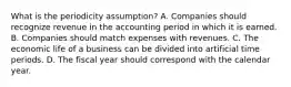 What is the periodicity assumption? A. Companies should recognize revenue in the accounting period in which it is earned. B. Companies should match expenses with revenues. C. The economic life of a business can be divided into artificial time periods. D. The fiscal year should correspond with the calendar year.