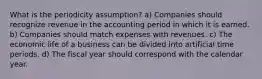 What is the periodicity assumption? a) Companies should recognize revenue in the accounting period in which it is earned. b) Companies should match expenses with revenues. c) The economic life of a business can be divided into artificial time periods. d) The fiscal year should correspond with the calendar year.