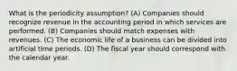 What is the periodicity assumption? (A) Companies should recognize revenue in the accounting period in which services are performed. (B) Companies should match expenses with revenues. (C) The economic life of a business can be divided into artificial time periods. (D) The fiscal year should correspond with the calendar year.