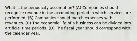 What is the periodicity assumption? (A) Companies should recognize revenue in the accounting period in which services are performed. (B) Companies should match expenses with revenues. (C) The economic life of a business can be divided into artificial time periods. (D) The fiscal year should correspond with the calendar year.