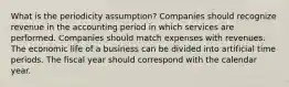 What is the periodicity assumption? Companies should recognize revenue in the accounting period in which services are performed. Companies should match expenses with revenues. The economic life of a business can be divided into artificial time periods. The fiscal year should correspond with the calendar year.