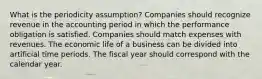 What is the periodicity assumption? Companies should recognize revenue in the accounting period in which the performance obligation is satisfied. Companies should match expenses with revenues. The economic life of a business can be divided into artificial time periods. The fiscal year should correspond with the calendar year.