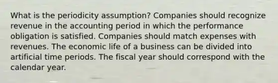 What is the periodicity assumption? Companies should recognize revenue in the accounting period in which the performance obligation is satisfied. Companies should match expenses with revenues. The economic life of a business can be divided into artificial time periods. The fiscal year should correspond with the calendar year.