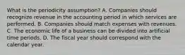 What is the periodicity assumption? A. Companies should recognize revenue in the accounting period in which services are performed. B. Companies should match expenses with revenues. C. The economic life of a business can be divided into artificial time periods. D. The fiscal year should correspond with the calendar year.