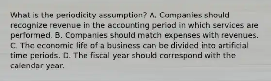 What is the periodicity assumption? A. Companies should recognize revenue in the accounting period in which services are performed. B. Companies should match expenses with revenues. C. The economic life of a business can be divided into artificial time periods. D. The fiscal year should correspond with the calendar year.