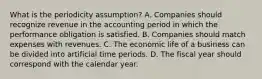 What is the periodicity assumption? A. Companies should recognize revenue in the accounting period in which the performance obligation is satisfied. B. Companies should match expenses with revenues. C. The economic life of a business can be divided into artificial time periods. D. The fiscal year should correspond with the calendar year.