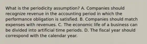 What is the periodicity assumption? A. Companies should recognize revenue in the accounting period in which the performance obligation is satisfied. B. Companies should match expenses with revenues. C. The economic life of a business can be divided into artificial time periods. D. The fiscal year should correspond with the calendar year.