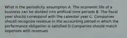 What is the periodicity assumption A. The economic life of a business can be divided into artificial time periods B. The fiscal year should correspond with the calendar year C. Companies should recognize revenue in the accounting period in which the performance obligation is satisfied D.Companies should match expenses with revenues