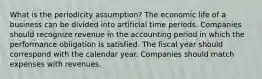 What is the periodicity assumption? The economic life of a business can be divided into artificial time periods. Companies should recognize revenue in the accounting period in which the performance obligation is satisfied. The fiscal year should correspond with the calendar year. Companies should match expenses with revenues.