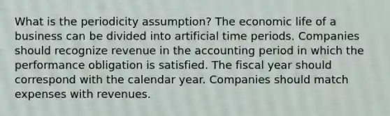 What is the periodicity assumption? The economic life of a business can be divided into artificial time periods. Companies should recognize revenue in the accounting period in which the performance obligation is satisfied. The fiscal year should correspond with the calendar year. Companies should match expenses with revenues.