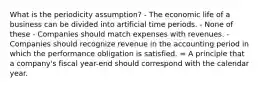 What is the periodicity assumption? - The economic life of a business can be divided into artificial time periods. - None of these - Companies should match expenses with revenues. - Companies should recognize revenue in the accounting period in which the performance obligation is satisfied. = A principle that a company's fiscal year-end should correspond with the calendar year.