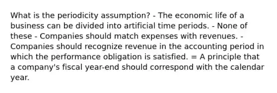 What is the periodicity assumption? - The economic life of a business can be divided into artificial time periods. - None of these - Companies should match expenses with revenues. - Companies should recognize revenue in the accounting period in which the performance obligation is satisfied. = A principle that a company's fiscal year-end should correspond with the calendar year.