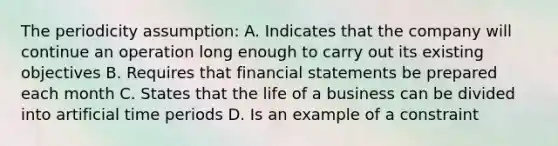 The periodicity assumption: A. Indicates that the company will continue an operation long enough to carry out its existing objectives B. Requires that financial statements be prepared each month C. States that the life of a business can be divided into artificial time periods D. Is an example of a constraint