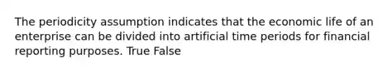 The periodicity assumption indicates that the economic life of an enterprise can be divided into artificial time periods for financial reporting purposes. True False