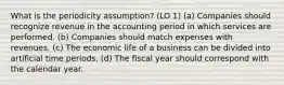 What is the periodicity assumption? (LO 1) (a) Companies should recognize revenue in the accounting period in which services are performed. (b) Companies should match expenses with revenues. (c) The economic life of a business can be divided into artificial time periods. (d) The fiscal year should correspond with the calendar year.