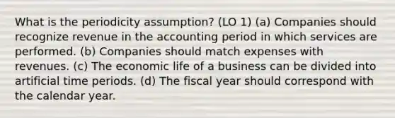 What is the periodicity assumption? (LO 1) (a) Companies should recognize revenue in the accounting period in which services are performed. (b) Companies should match expenses with revenues. (c) The economic life of a business can be divided into artificial time periods. (d) The fiscal year should correspond with the calendar year.